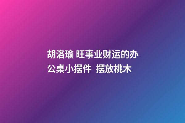 胡洛瑜 旺事业财运的办公桌小摆件  摆放桃木